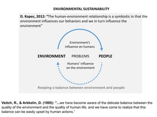 PEOPLEENVIRONMENT
Veitch, R., & Arkkelin, D. (1995): ”...we have become aware of the delicate balance between the
quality of the environment and the quality of human life, and we have come to realize that this
balance can be easily upset by human actions.”
Keeping a balance between environment and people
ENVIRONMENTAL SUSTAINABILITY
PROBLEMS
Humans’ influence
on the environment
Environment’s
influence on humans
D. Kopec, 2012: “The human-environment relationship is a symbiotic in that the
environment influences our behaviors and we in turn influence the
environment”
 