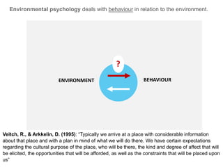 PEOPLEENVIRONMENT
Environmental psychology deals with behaviour in relation to the environment.
BEHAVIOURENVIRONMENT
Veitch, R., & Arkkelin, D. (1995): “Typically we arrive at a place with considerable information
about that place and with a plan in mind of what we will do there. We have certain expectations
regarding the cultural purpose of the place, who will be there, the kind and degree of affect that will
be elicited, the opportunities that will be afforded, as well as the constraints that will be placed upon
us”
?
 