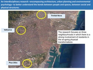 Trinitat Nova
Vallcarca
Plus Ultra
An interdisciplinary research –encompassing architecture, urban planning and environmental
psychology– to better understand the bonds between people and spaces, between social and
physical structures.
The research focuses on three
neighbourhoods in which there is a
strong involvement of residents in
the on-going physical
transformations
 