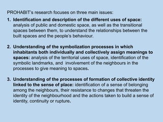 PROHABIT’s research focuses on three main issues:
1. Identification and description of the different uses of space:
analysis of public and domestic space, as well as the transitional
spaces between them, to understand the relationships between the
built spaces and the people’s behaviour.
2. Understanding of the symbolization processes in which
inhabitants both individually and collectively assign meanings to
spaces: analysis of the territorial uses of space, identification of the
symbolic landmarks, and involvement of the neighbours in the
processes to give meaning to spaces.
3. Understanding of the processes of formation of collective identity
linked to the sense of place: identification of a sense of belonging
among the neighbours, their resistance to changes that threaten the
identity of the neighbourhood and the actions taken to build a sense of
identity, continuity or rupture.
 