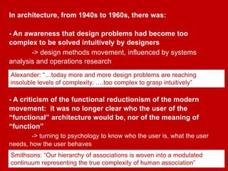 - An awareness that design problems had become too
complex to be solved intuitively by designers
-> design methods movement, influenced by systems
analysis and operations research
Alexander: “…today more and more design problems are reaching
insoluble levels of complexity. ….too complex to grasp intuitively”
In architecture, from 1940s to 1960s, there was:
- A criticism of the functional reductionism of the modern
movement: it was no longer clear who the user of the
“functional” architecture would be, nor of the meaning of
“function”
-> turning to psychology to know who the user is, what the user
needs, how the user behaves
Smithsons: “Our hierarchy of associations is woven into a modulated
continuum representing the true complexity of human association”
 