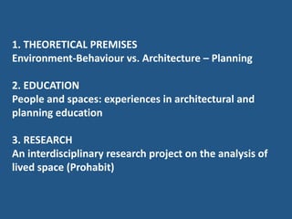 1. THEORETICAL PREMISES
Environment-Behaviour vs. Architecture – Planning
2. EDUCATION
People and spaces: experiences in architectural and
planning education
3. RESEARCH
An interdisciplinary research project on the analysis of
lived space (Prohabit)
 