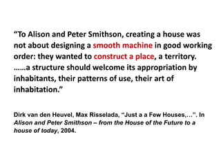 “To Alison and Peter Smithson, creating a house was
not about designing a smooth machine in good working
order: they wanted to construct a place, a territory.
……a structure should welcome its appropriation by
inhabitants, their patterns of use, their art of
inhabitation.”
Dirk van den Heuvel, Max Risselada, “Just a a Few Houses,…”. In
Alison and Peter Smithson – from the House of the Future to a
house of today, 2004.
 