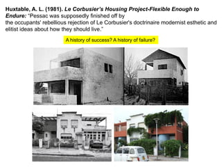 A history of success? A history of failure?
Huxtable, A. L. (1981). Le Corbusier’s Housing Project-Flexible Enough to
Endure: “Pessac was supposedly finished off by
the occupants' rebellious rejection of Le Corbusier's doctrinaire modernist esthetic and
elitist ideas about how they should live.”
 