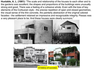 Huxtable, A. L. (1981): “The scale and relationship of the houses to each other and to
the gardens was excellent; the shapes and proportions of the buildings were unusually
strong and good. There was a feeling of a cohesive whole. Even with the loss of key
elements of the Corbusian style - the precise repetition of open and closed geometries,
the visual sense of the thin concrete, the painterly abstraction of the original colored
facades - the settlement retained an impressive and recognizable integrity. Pessac was
a very pleasant place to be. And these houses were clearly survivors.”
A history of success
 