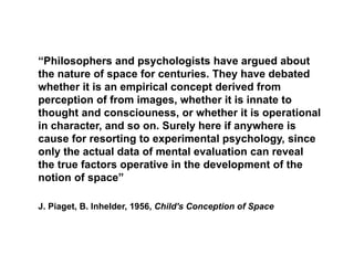 “Philosophers and psychologists have argued about
the nature of space for centuries. They have debated
whether it is an empirical concept derived from
perception of from images, whether it is innate to
thought and consciouness, or whether it is operational
in character, and so on. Surely here if anywhere is
cause for resorting to experimental psychology, since
only the actual data of mental evaluation can reveal
the true factors operative in the development of the
notion of space”
J. Piaget, B. Inhelder, 1956, Child's Conception of Space
 