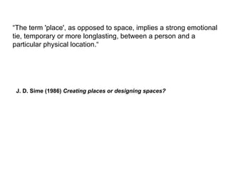 “The term 'place', as opposed to space, implies a strong emotional
tie, temporary or more longlasting, between a person and a
particular physical location.“
J. D. Sime (1986) Creating places or designing spaces?
 