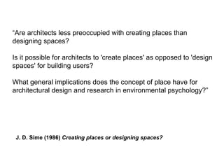 “Are architects less preoccupied with creating places than
designing spaces?
Is it possible for architects to 'create places' as opposed to 'design
spaces' for building users?
What general implications does the concept of place have for
architectural design and research in environmental psychology?”
J. D. Sime (1986) Creating places or designing spaces?
 