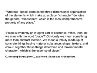 “Whereas ‘space’ denotes the three-dimensional organization
of the elements which make up a place, “character” denotes
the general ‘atmosphere’ which is the most comprehensive
property of any place.”
“Place is evidently an integral part of existence. What, then, do
we man with the word “place”? Obviously we mean something
more than abstract location. We mean a totality made up of
concrete things having material substance, shape, texture, and
colour. Together these things determine and ‘environmental
character’, which is the essence of place.”
C. Norberg-Schulz (1971), Existence, Space and Architecture
 