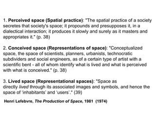 1. Perceived space (Spatial practice): "The spatial practice of a society
secretes that society's space; it propounds and presupposes it, in a
dialectical interaction; it produces it slowly and surely as it masters and
appropriates it." (p. 38)
2. Conceived space (Representations of space): "Conceptualized
space, the space of scientists, planners, urbanists, technocratic
subdividers and social engineers, as of a certain type of artist with a
scientific bent - all of whom identify what is lived and what is perceived
with what is conceived." (p. 38)
3. Lived space (Representational spaces): "Space as
directly lived through its associated images and symbols, and hence the
space of ‘inhabitants’ and ‘users’." (39)
Henri Lefebvre, The Production of Space, 1981 (1974)
 