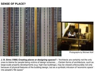 SENSE OF PLACE?
J. D. Sime (1986) Creating places or designing spaces? : “Architects are certainly not the only
ones to blame for people being victims of design schemes…..Certain forms of architecture, such as
large-scale property developments (e.g. high-rise buildings), may be viewed unfavourably not only
because of physical features of the building design, but as a symbolic intrusion of 'economic space'
into people's 'life space‘”
Photographs by Michael Wolf
 