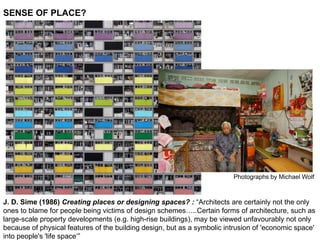 SENSE OF PLACE?
Photographs by Michael Wolf
J. D. Sime (1986) Creating places or designing spaces? : “Architects are certainly not the only
ones to blame for people being victims of design schemes…..Certain forms of architecture, such as
large-scale property developments (e.g. high-rise buildings), may be viewed unfavourably not only
because of physical features of the building design, but as a symbolic intrusion of 'economic space'
into people's 'life space‘”
 