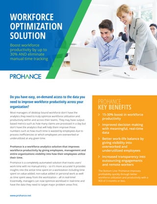www.prohance.net
Boost workforce
productivity by up to
30% AND eliminate
manual time tracking
WORKFORCE
OPTIMIZATION
SOLUTION
Do you have easy, on-demand access to the data you
need to improve workforce productivity across your
organization?
Most managers of desktop bound workforce don't have the
analytics they need to truly optimize workforce utilization and
productivity within and across their teams. They may have output-
based metrics such as how many claims are processed in a day but
don't have the analytics that will help them improve those
numbers such as how much time is wasted by employees due to
process ineﬃciencies or which employees are overworked or
underutilized at any given time.
ProHance is a workforce analytics solution that improves
workforce productivity by giving employees, management and
entire organizations visibility into how their employees utilize
their time.
ProHance is a completely automated solution that tracks users'
work time with no manual entry – so it's more accurate! It provides
insights into the active time spent on a workstation including time
spent on value-added, non-value added or personal work as well
as time spent away from the workstation – all in real-time!
Essentially, managers can now optimize workload in real-time and
have the data they need to target major problem areas ﬁrst.
15-30% boost in workforce
productivity
Improved decision making
with meaningful, real-time
data
Better work-life balance by
giving visibility into
overworked and
underutilized employees
Increased transparency into
outsourcing engagements
and remote workers
PROHANCE
KEY BENEFITS
The Bottom Line: ProHance improves
proﬁtability quickly through better
workforce utilization and productivity with a
ROI of 3 months or less.
 