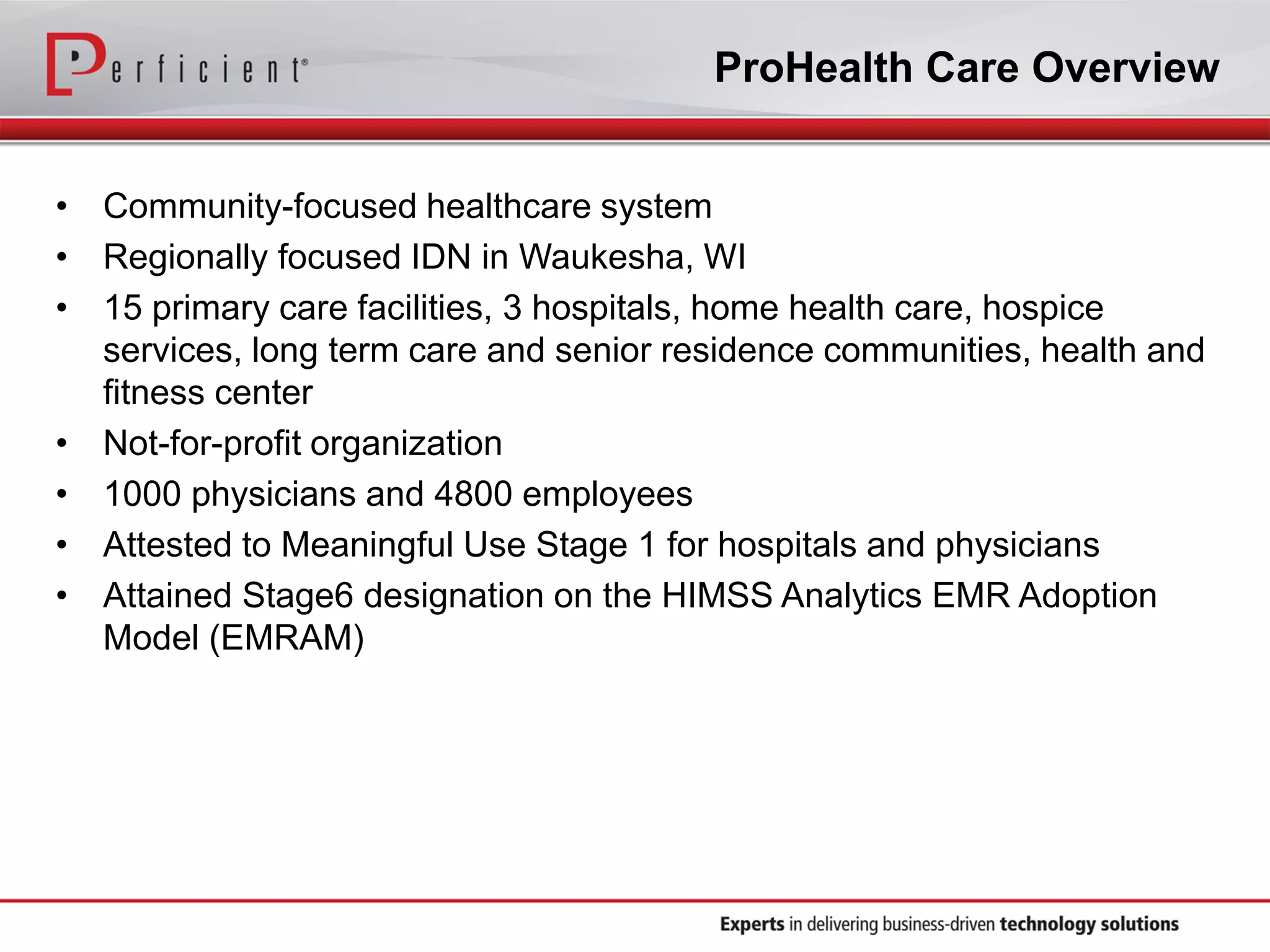ProHealth Care Overview
• Community-focused healthcare system
• Regionally focused IDN in Waukesha, WI
• 15 primary care facilities, 3 hospitals, home health care, hospice
services, long term care and senior residence communities, health and
fitness center
• Not-for-profit organization
• 1000 physicians and 4800 employees
• Attested to Meaningful Use Stage 1 for hospitals and physicians
• Attained Stage6 designation on the HIMSS Analytics EMR Adoption
Model (EMRAM)
 