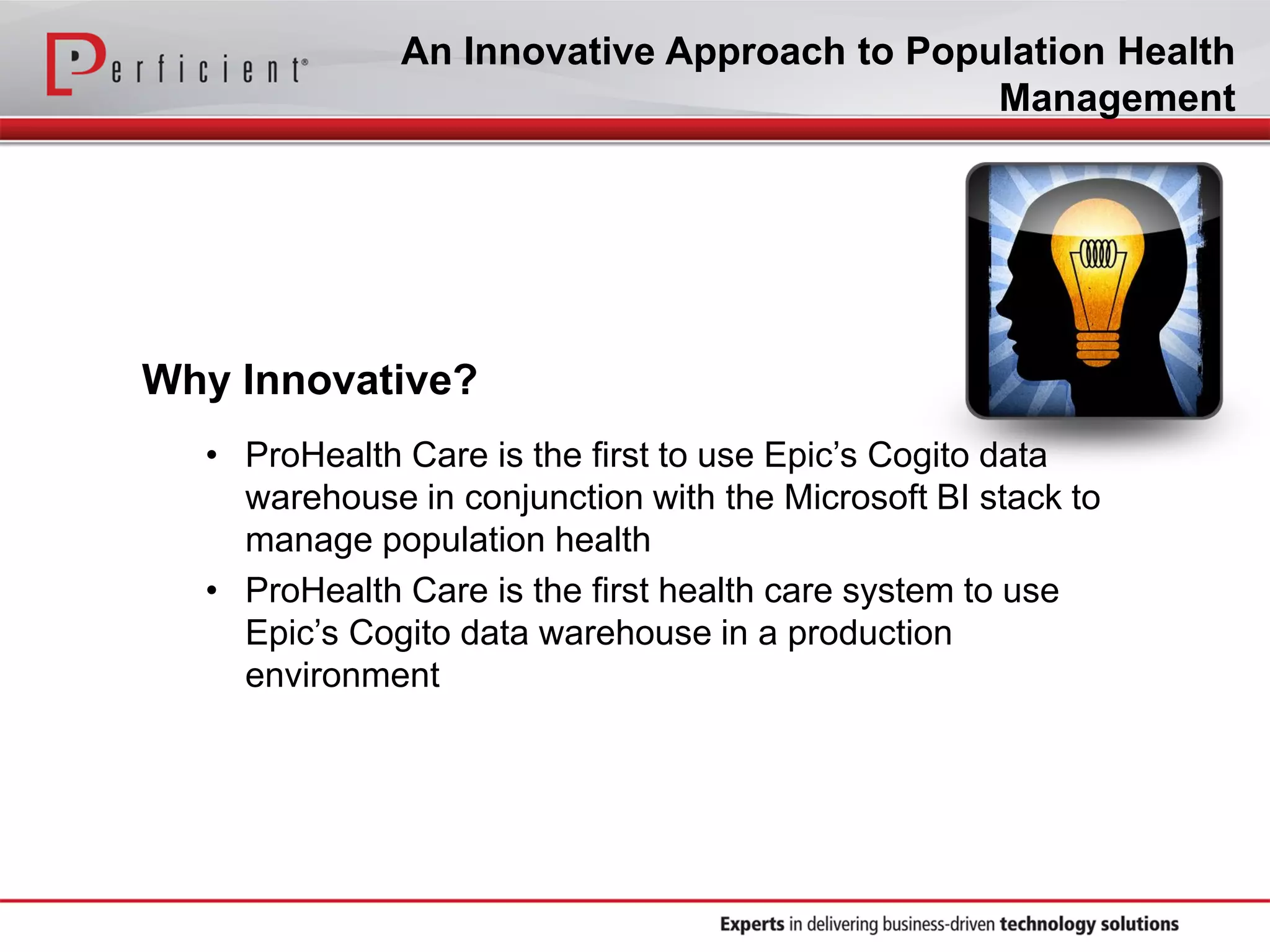 An Innovative Approach to Population Health
Management
Why Innovative?
• ProHealth Care is the first to use Epic’s Cogito data
warehouse in conjunction with the Microsoft BI stack to
manage population health
• ProHealth Care is the first health care system to use
Epic’s Cogito data warehouse in a production
environment
 