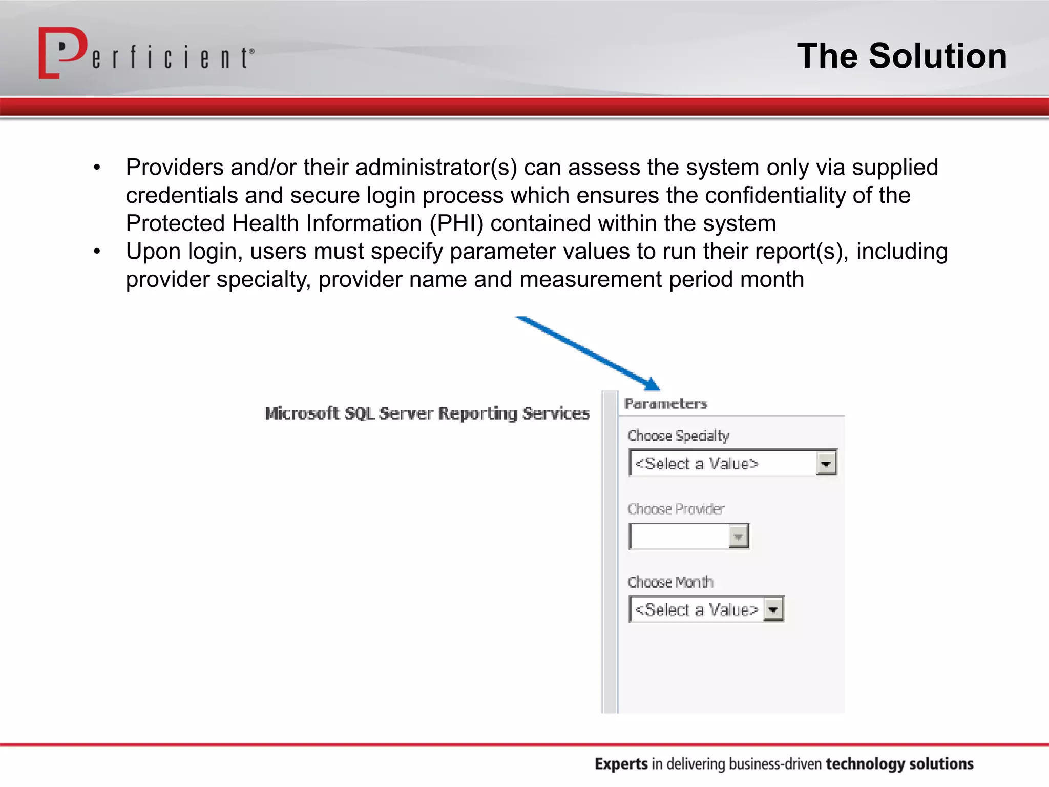 The Solution
• Providers and/or their administrator(s) can assess the system only via supplied
credentials and secure login process which ensures the confidentiality of the
Protected Health Information (PHI) contained within the system
• Upon login, users must specify parameter values to run their report(s), including
provider specialty, provider name and measurement period month
 