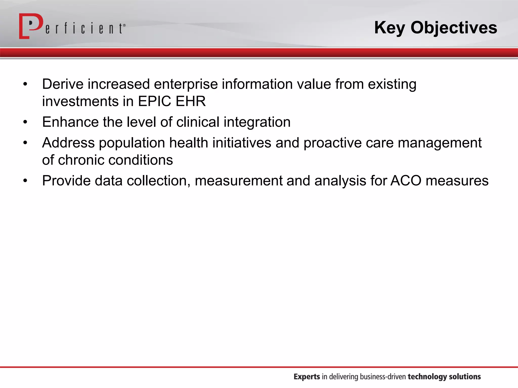• Derive increased enterprise information value from existing
investments in EPIC EHR
• Enhance the level of clinical integration
• Address population health initiatives and proactive care management
of chronic conditions
• Provide data collection, measurement and analysis for ACO measures
Key Objectives
 