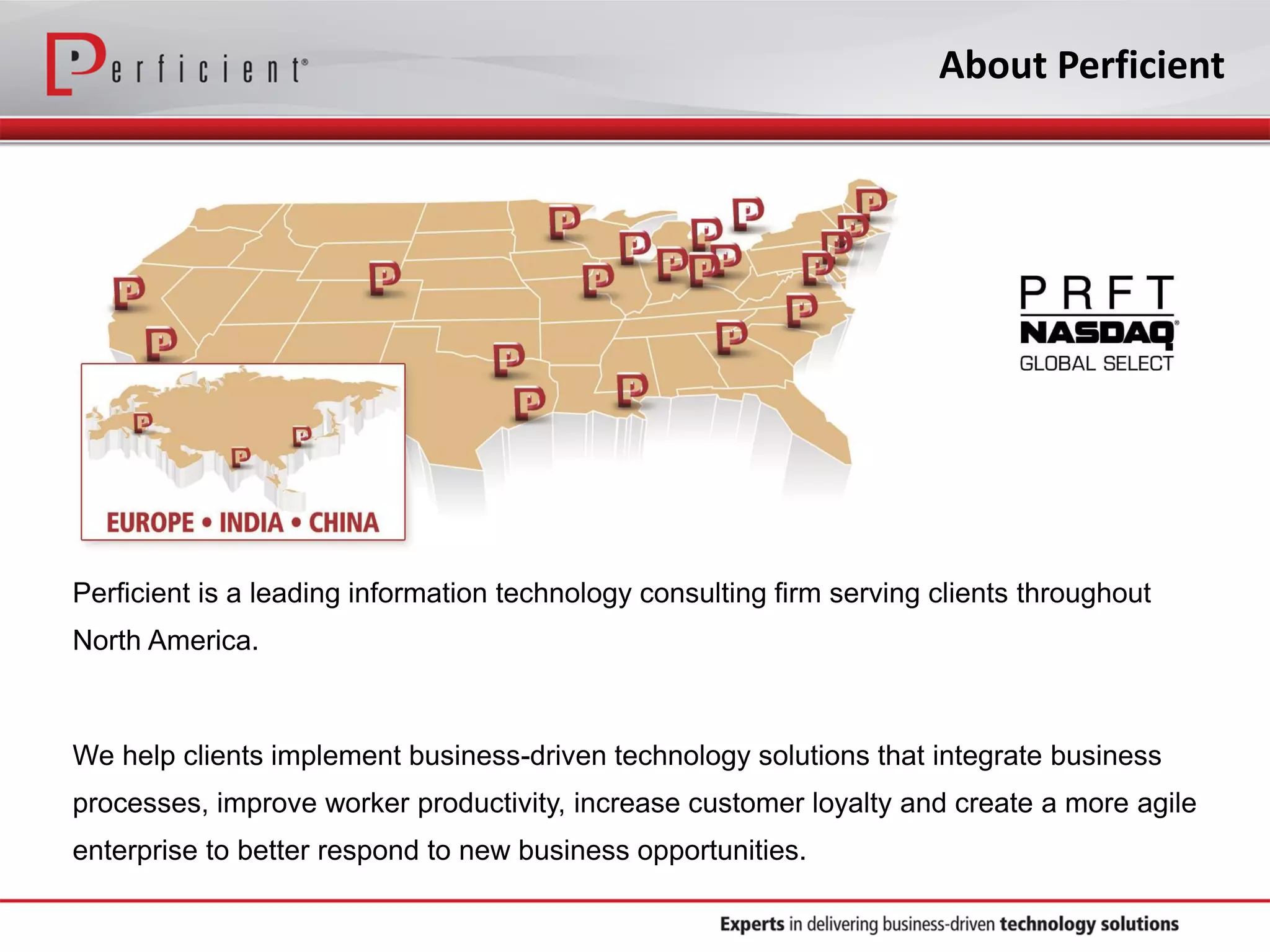 Perficient is a leading information technology consulting firm serving clients throughout
North America.
We help clients implement business-driven technology solutions that integrate business
processes, improve worker productivity, increase customer loyalty and create a more agile
enterprise to better respond to new business opportunities.
About Perficient
 