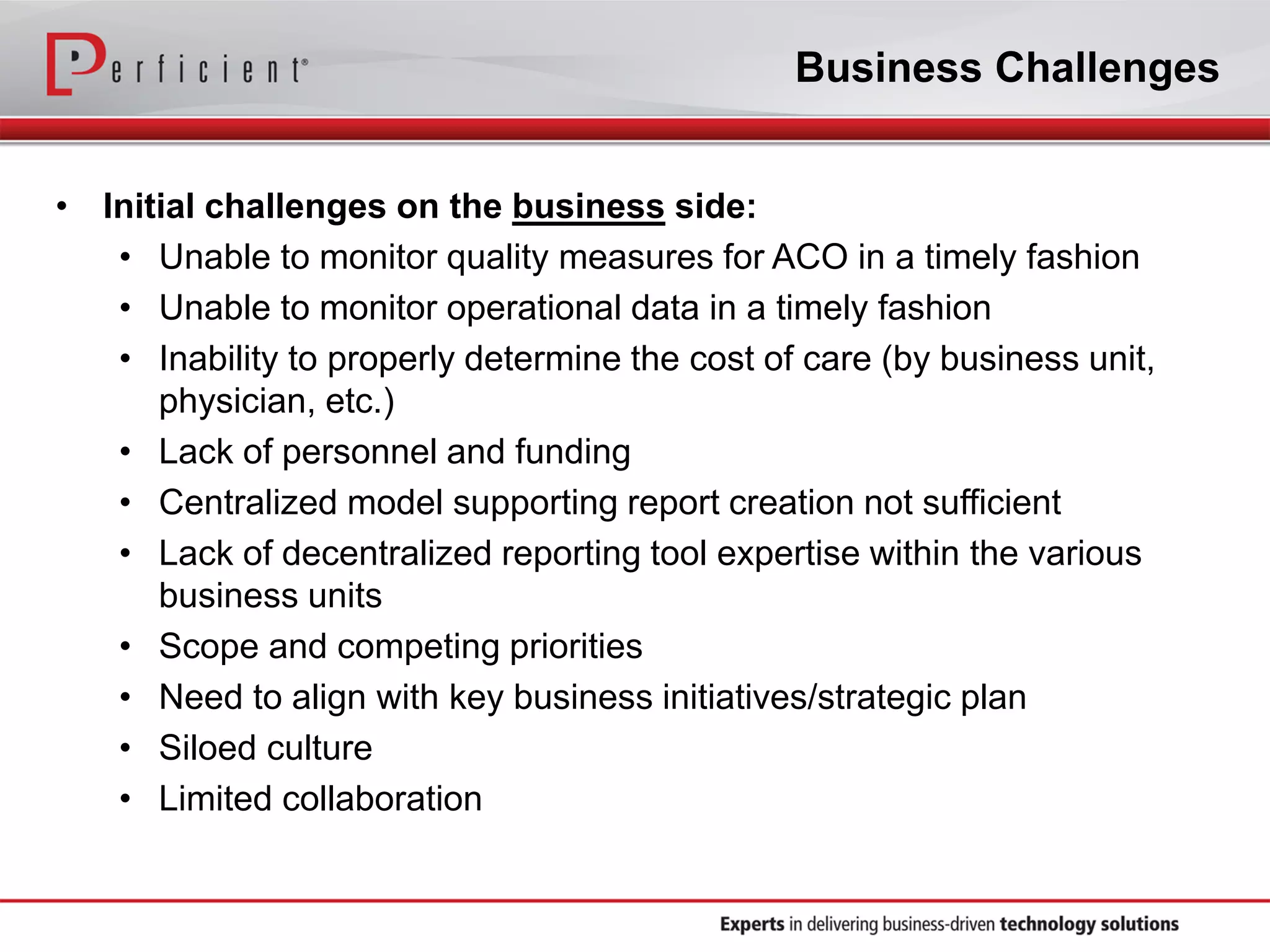Business Challenges
• Initial challenges on the business side:
• Unable to monitor quality measures for ACO in a timely fashion
• Unable to monitor operational data in a timely fashion
• Inability to properly determine the cost of care (by business unit,
physician, etc.)
• Lack of personnel and funding
• Centralized model supporting report creation not sufficient
• Lack of decentralized reporting tool expertise within the various
business units
• Scope and competing priorities
• Need to align with key business initiatives/strategic plan
• Siloed culture
• Limited collaboration
 