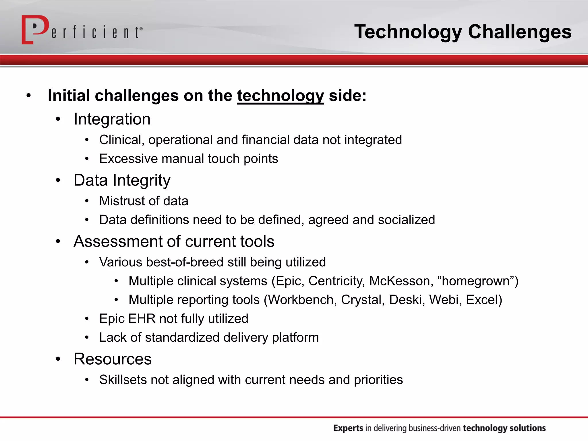 Technology Challenges
• Initial challenges on the technology side:
• Integration
• Clinical, operational and financial data not integrated
• Excessive manual touch points
• Data Integrity
• Mistrust of data
• Data definitions need to be defined, agreed and socialized
• Assessment of current tools
• Various best-of-breed still being utilized
• Multiple clinical systems (Epic, Centricity, McKesson, “homegrown”)
• Multiple reporting tools (Workbench, Crystal, Deski, Webi, Excel)
• Epic EHR not fully utilized
• Lack of standardized delivery platform
• Resources
• Skillsets not aligned with current needs and priorities
 