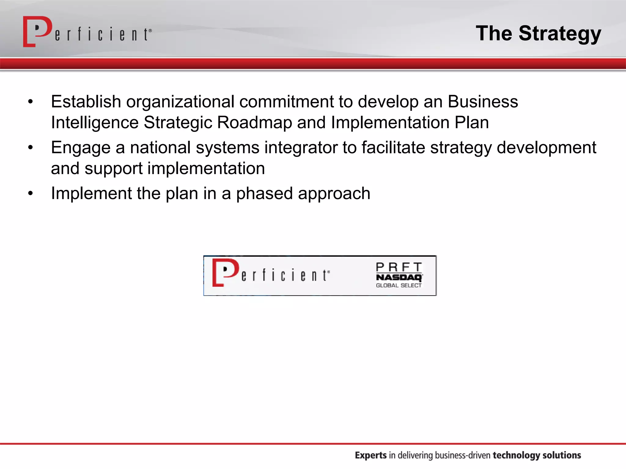 The Strategy
• Establish organizational commitment to develop an Business
Intelligence Strategic Roadmap and Implementation Plan
• Engage a national systems integrator to facilitate strategy development
and support implementation
• Implement the plan in a phased approach
 