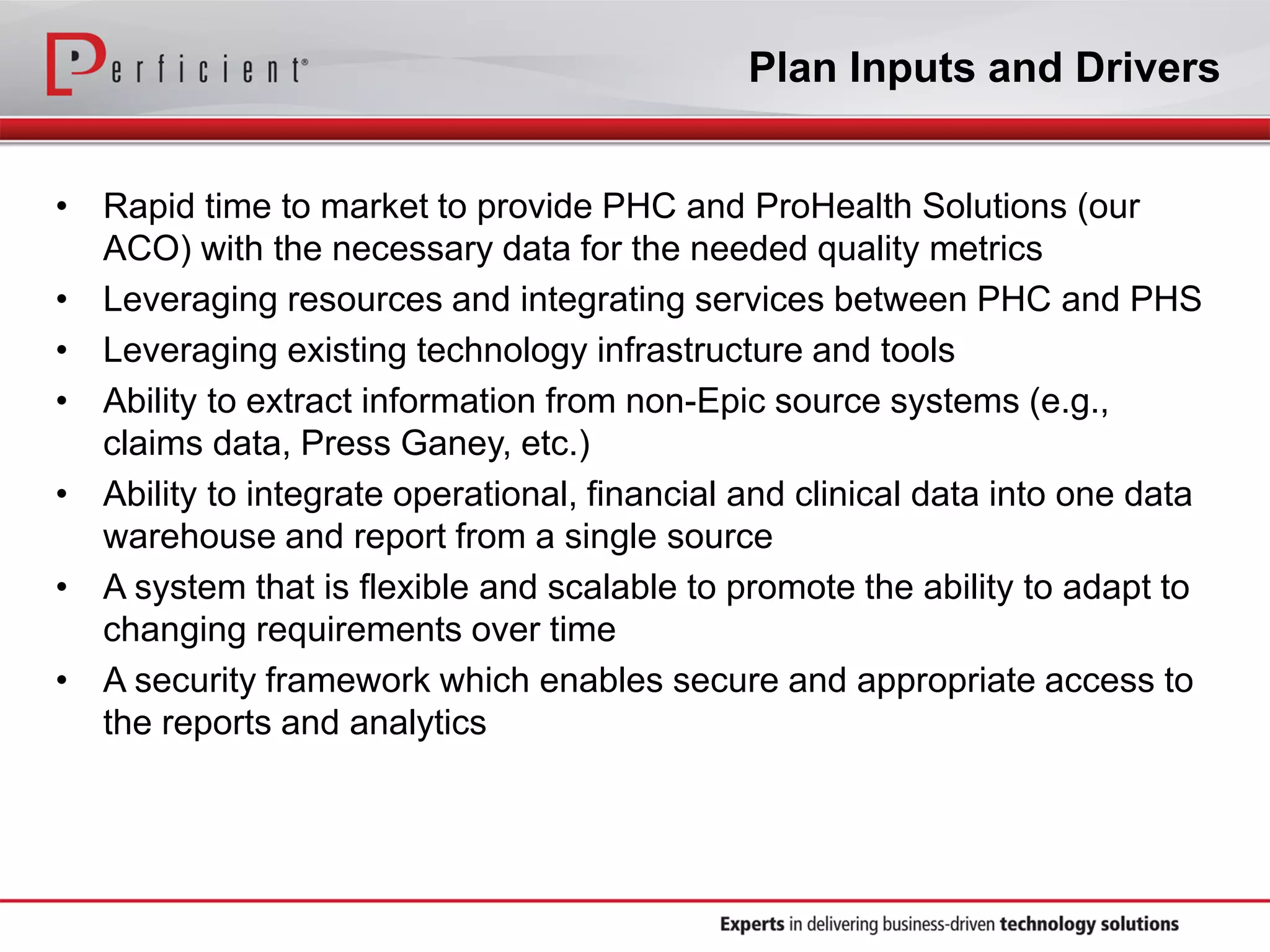 Plan Inputs and Drivers
• Rapid time to market to provide PHC and ProHealth Solutions (our
ACO) with the necessary data for the needed quality metrics
• Leveraging resources and integrating services between PHC and PHS
• Leveraging existing technology infrastructure and tools
• Ability to extract information from non-Epic source systems (e.g.,
claims data, Press Ganey, etc.)
• Ability to integrate operational, financial and clinical data into one data
warehouse and report from a single source
• A system that is flexible and scalable to promote the ability to adapt to
changing requirements over time
• A security framework which enables secure and appropriate access to
the reports and analytics
 
