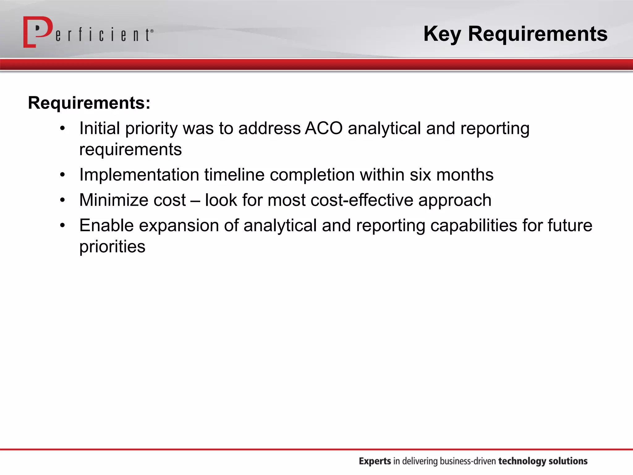 Key Requirements
Requirements:
• Initial priority was to address ACO analytical and reporting
requirements
• Implementation timeline completion within six months
• Minimize cost – look for most cost-effective approach
• Enable expansion of analytical and reporting capabilities for future
priorities
 
