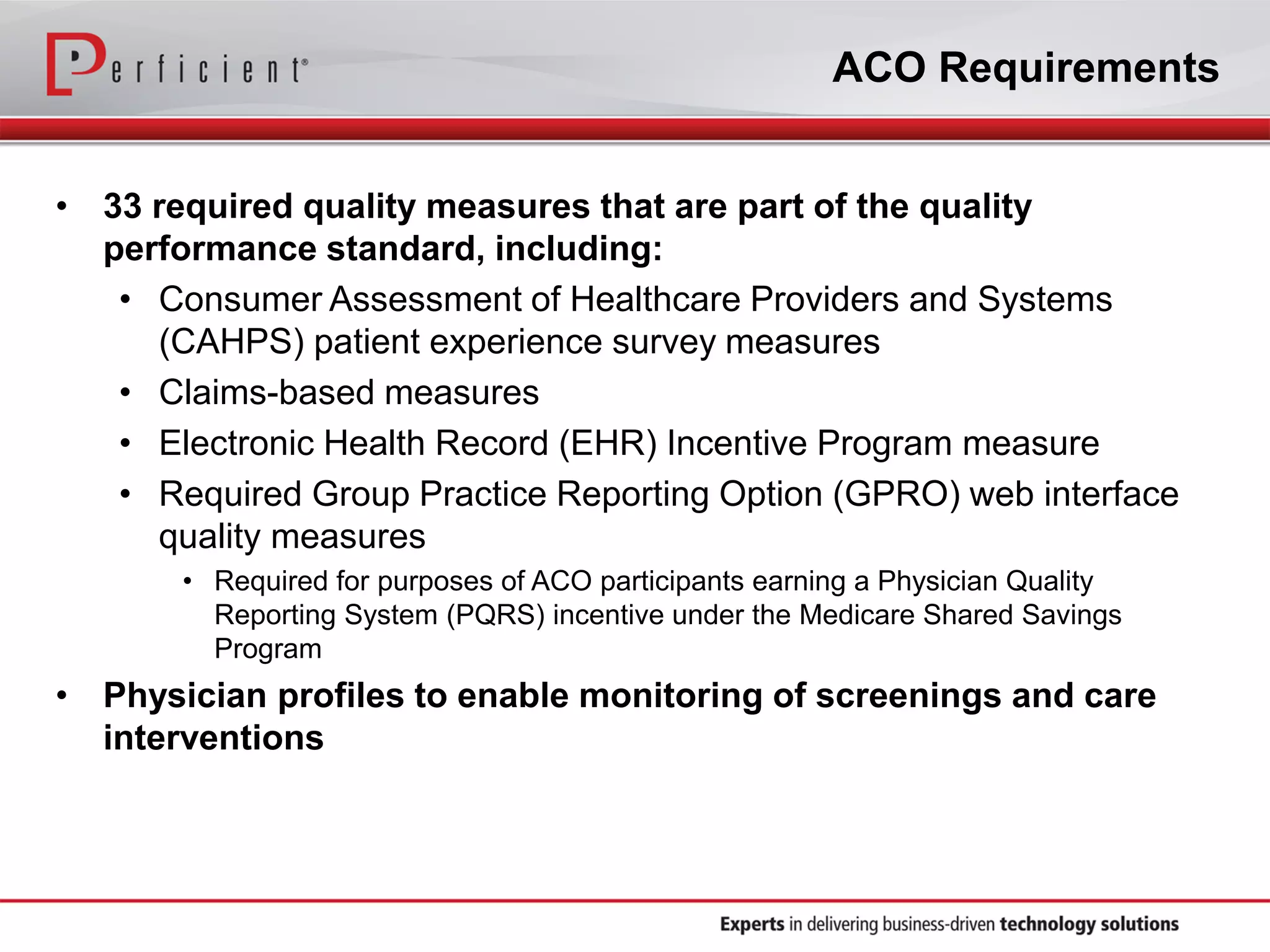 ACO Requirements
• 33 required quality measures that are part of the quality
performance standard, including:
• Consumer Assessment of Healthcare Providers and Systems
(CAHPS) patient experience survey measures
• Claims-based measures
• Electronic Health Record (EHR) Incentive Program measure
• Required Group Practice Reporting Option (GPRO) web interface
quality measures
• Required for purposes of ACO participants earning a Physician Quality
Reporting System (PQRS) incentive under the Medicare Shared Savings
Program
• Physician profiles to enable monitoring of screenings and care
interventions
 