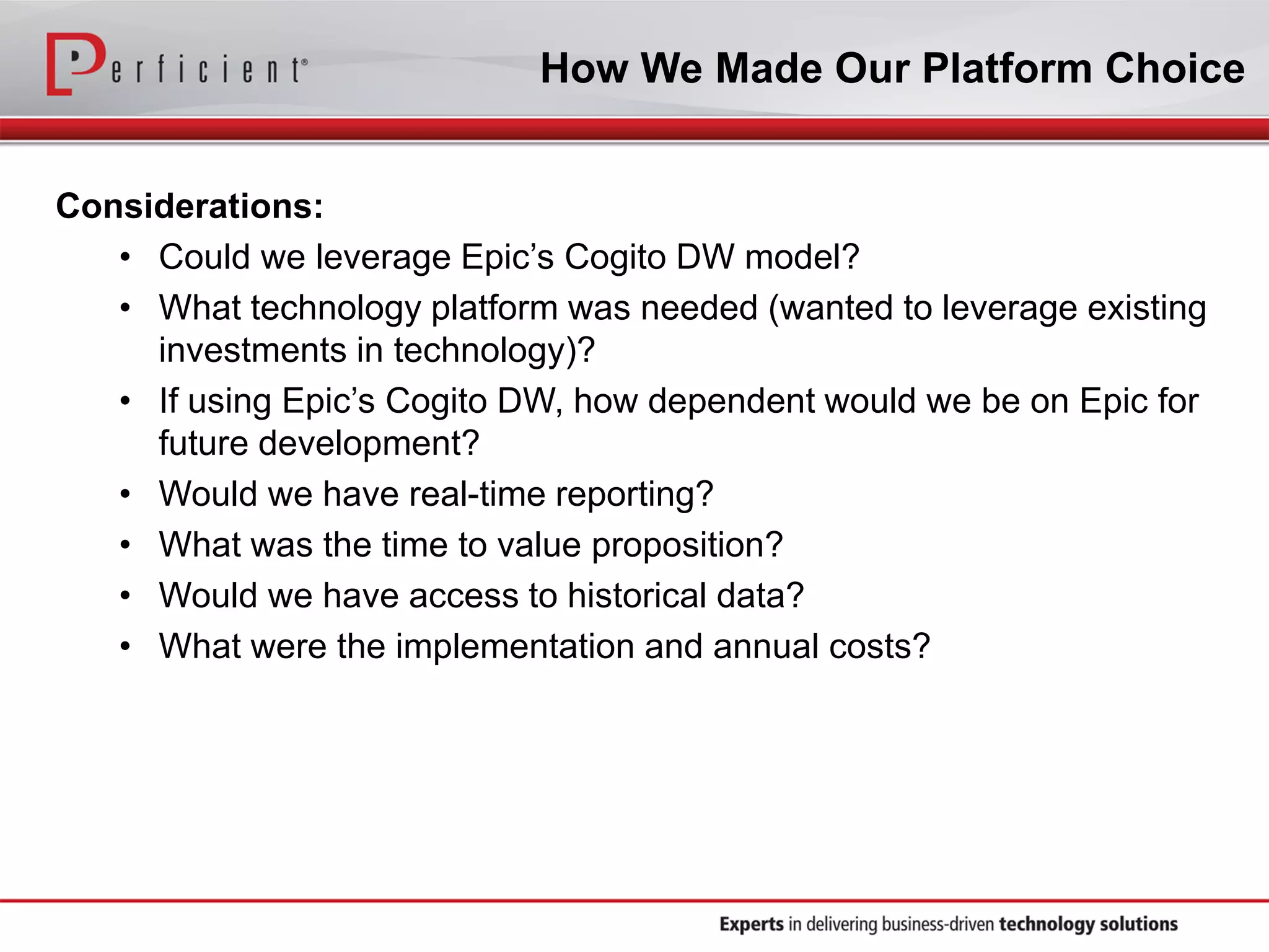 How We Made Our Platform Choice
Considerations:
• Could we leverage Epic’s Cogito DW model?
• What technology platform was needed (wanted to leverage existing
investments in technology)?
• If using Epic’s Cogito DW, how dependent would we be on Epic for
future development?
• Would we have real-time reporting?
• What was the time to value proposition?
• Would we have access to historical data?
• What were the implementation and annual costs?
 