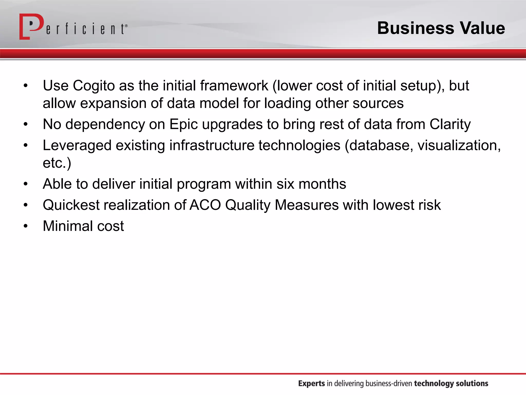 Business Value
• Use Cogito as the initial framework (lower cost of initial setup), but
allow expansion of data model for loading other sources
• No dependency on Epic upgrades to bring rest of data from Clarity
• Leveraged existing infrastructure technologies (database, visualization,
etc.)
• Able to deliver initial program within six months
• Quickest realization of ACO Quality Measures with lowest risk
• Minimal cost
 