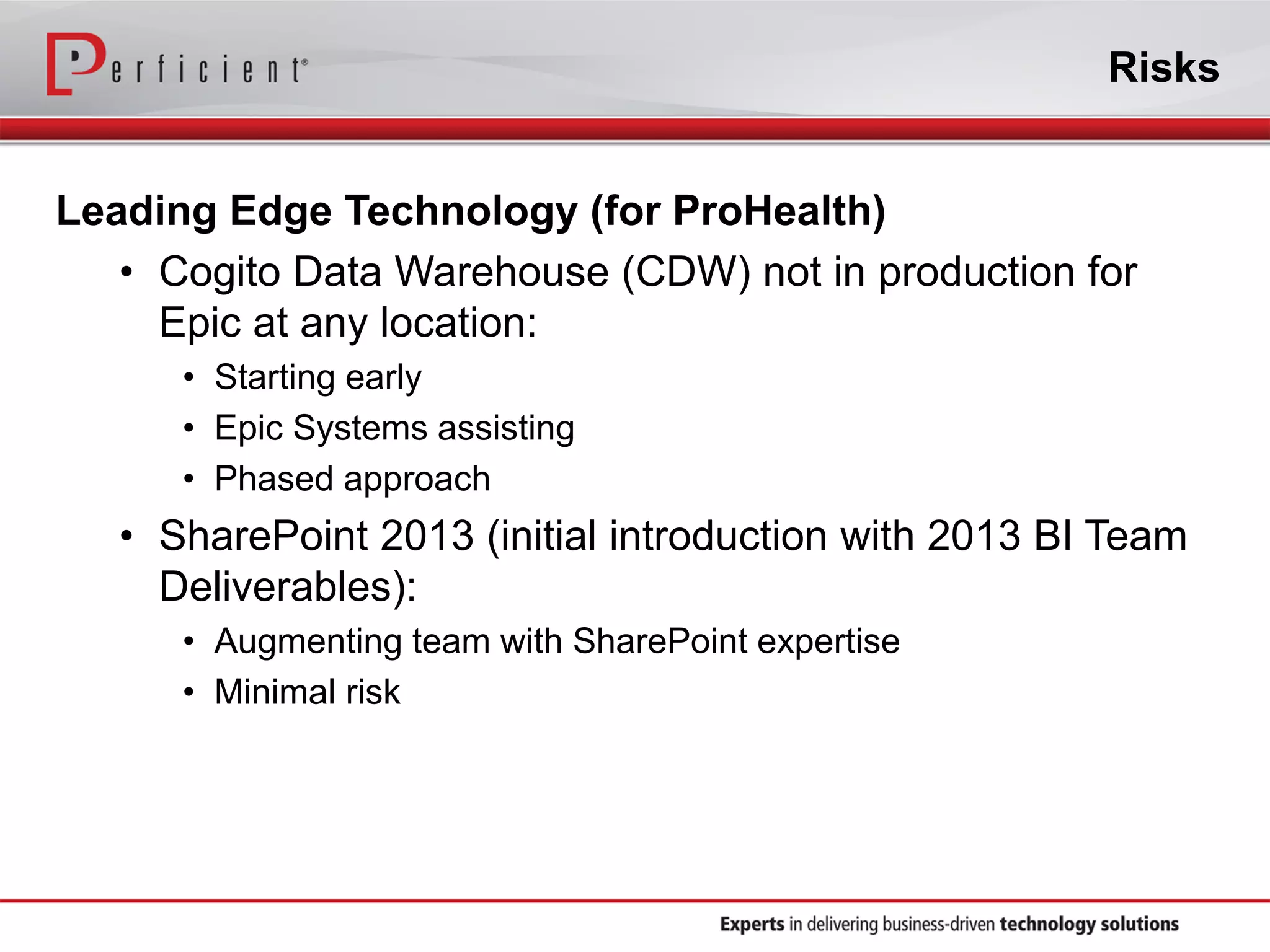 Risks
Leading Edge Technology (for ProHealth)
• Cogito Data Warehouse (CDW) not in production for
Epic at any location:
• Starting early
• Epic Systems assisting
• Phased approach
• SharePoint 2013 (initial introduction with 2013 BI Team
Deliverables):
• Augmenting team with SharePoint expertise
• Minimal risk
 