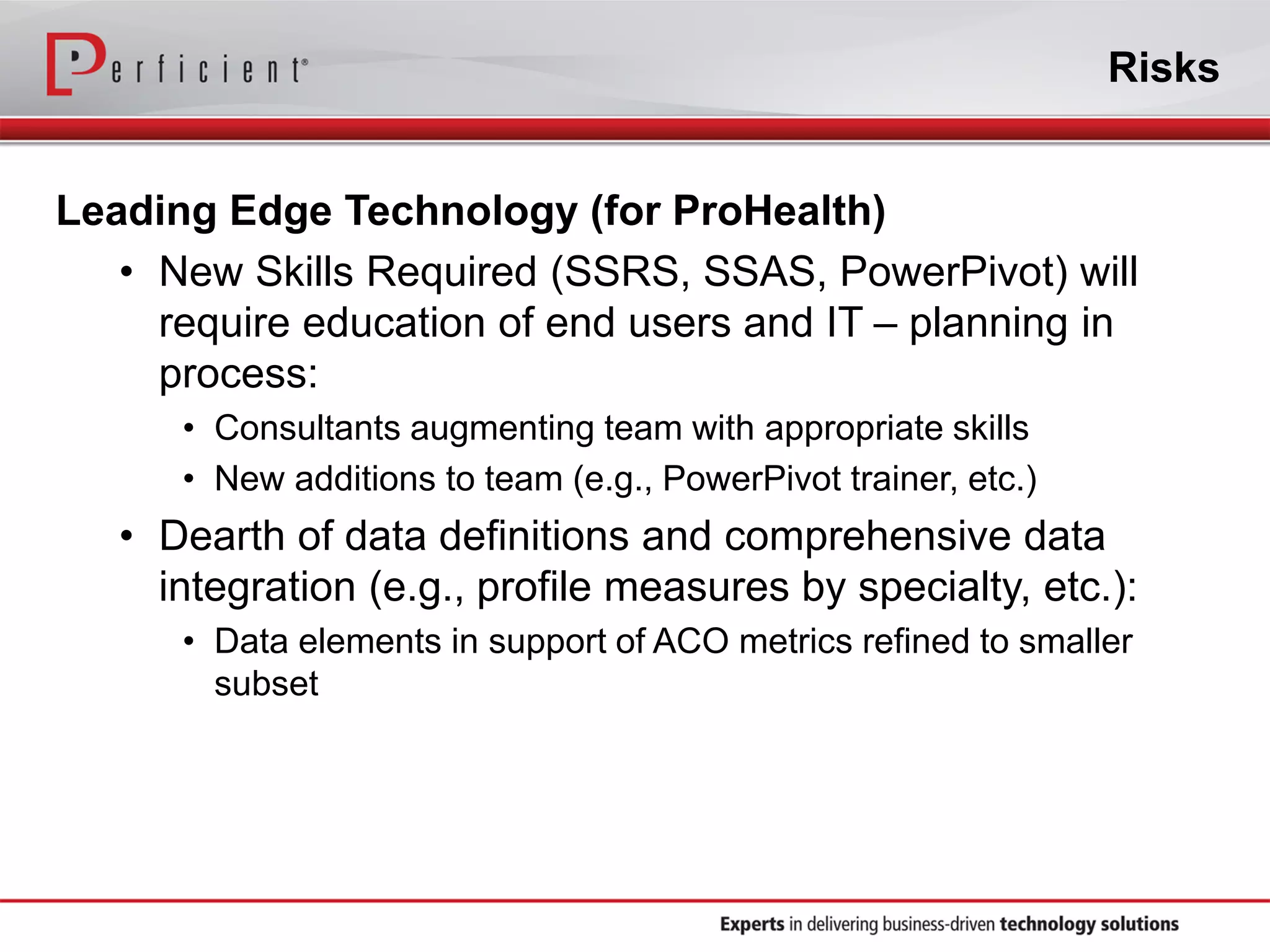 Risks
Leading Edge Technology (for ProHealth)
• New Skills Required (SSRS, SSAS, PowerPivot) will
require education of end users and IT – planning in
process:
• Consultants augmenting team with appropriate skills
• New additions to team (e.g., PowerPivot trainer, etc.)
• Dearth of data definitions and comprehensive data
integration (e.g., profile measures by specialty, etc.):
• Data elements in support of ACO metrics refined to smaller
subset
 