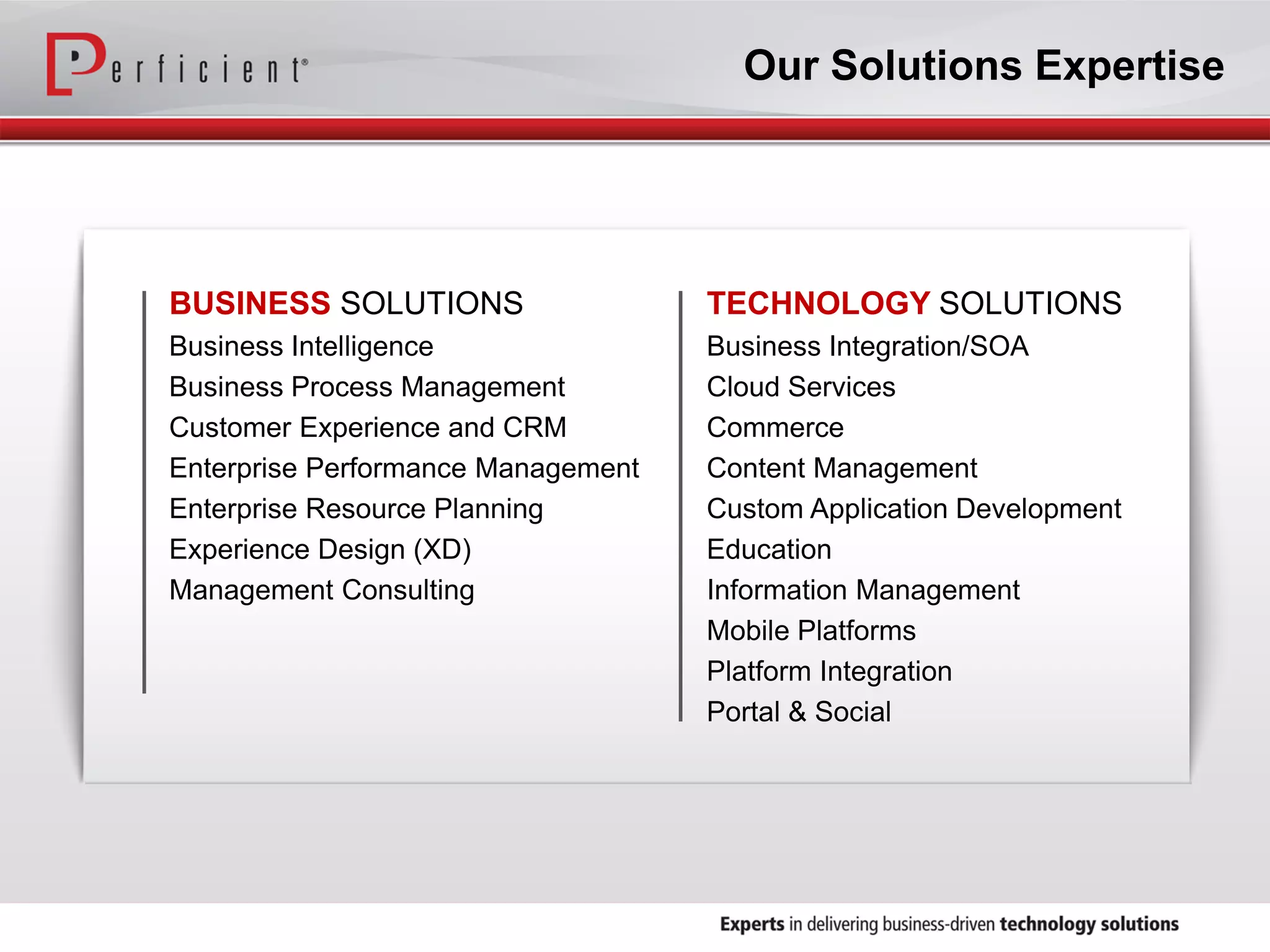 BUSINESS SOLUTIONS
Business Intelligence
Business Process Management
Customer Experience and CRM
Enterprise Performance Management
Enterprise Resource Planning
Experience Design (XD)
Management Consulting
TECHNOLOGY SOLUTIONS
Business Integration/SOA
Cloud Services
Commerce
Content Management
Custom Application Development
Education
Information Management
Mobile Platforms
Platform Integration
Portal & Social
Our Solutions Expertise
 
