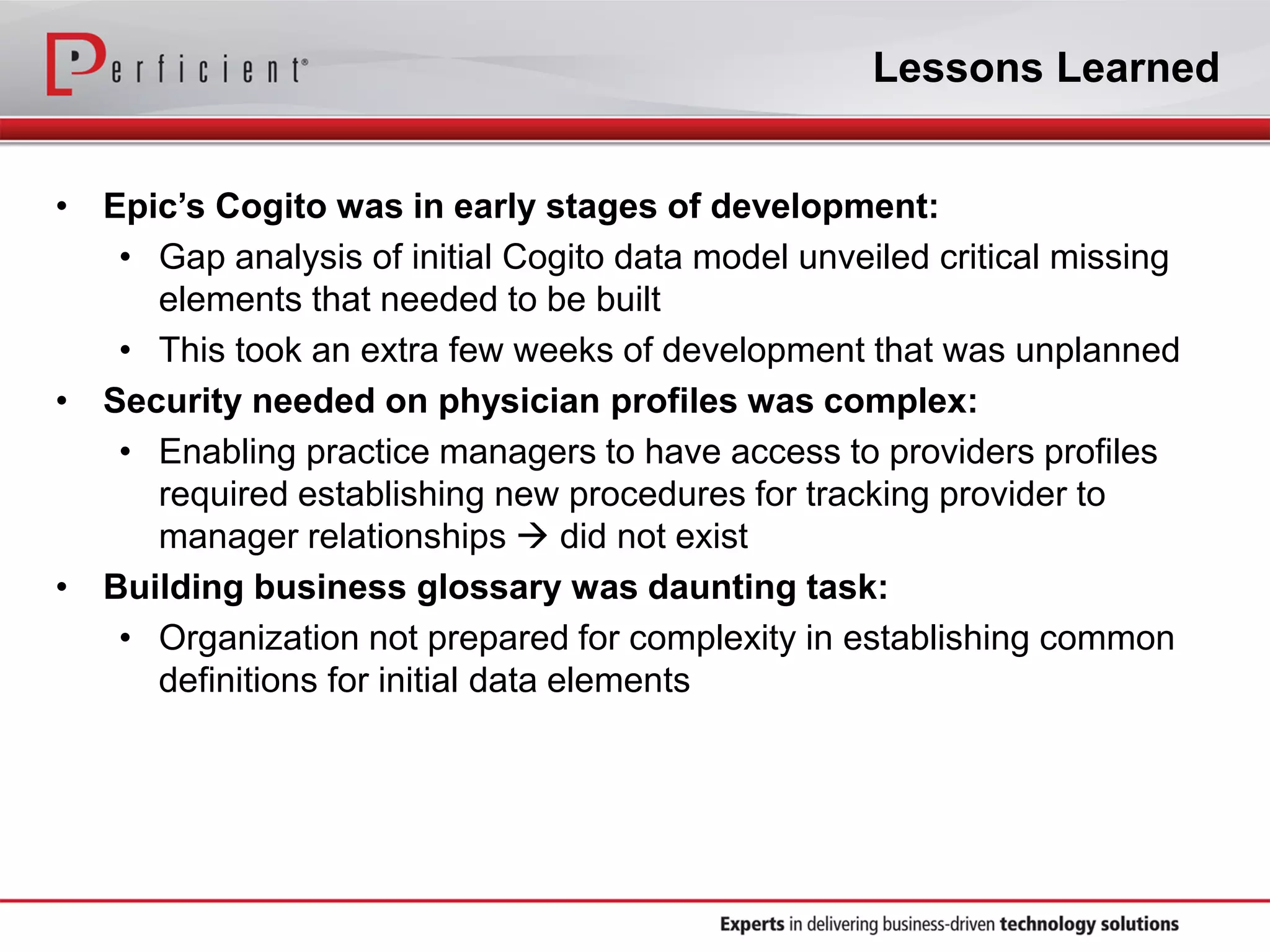 Lessons Learned
• Epic’s Cogito was in early stages of development:
• Gap analysis of initial Cogito data model unveiled critical missing
elements that needed to be built
• This took an extra few weeks of development that was unplanned
• Security needed on physician profiles was complex:
• Enabling practice managers to have access to providers profiles
required establishing new procedures for tracking provider to
manager relationships  did not exist
• Building business glossary was daunting task:
• Organization not prepared for complexity in establishing common
definitions for initial data elements
 