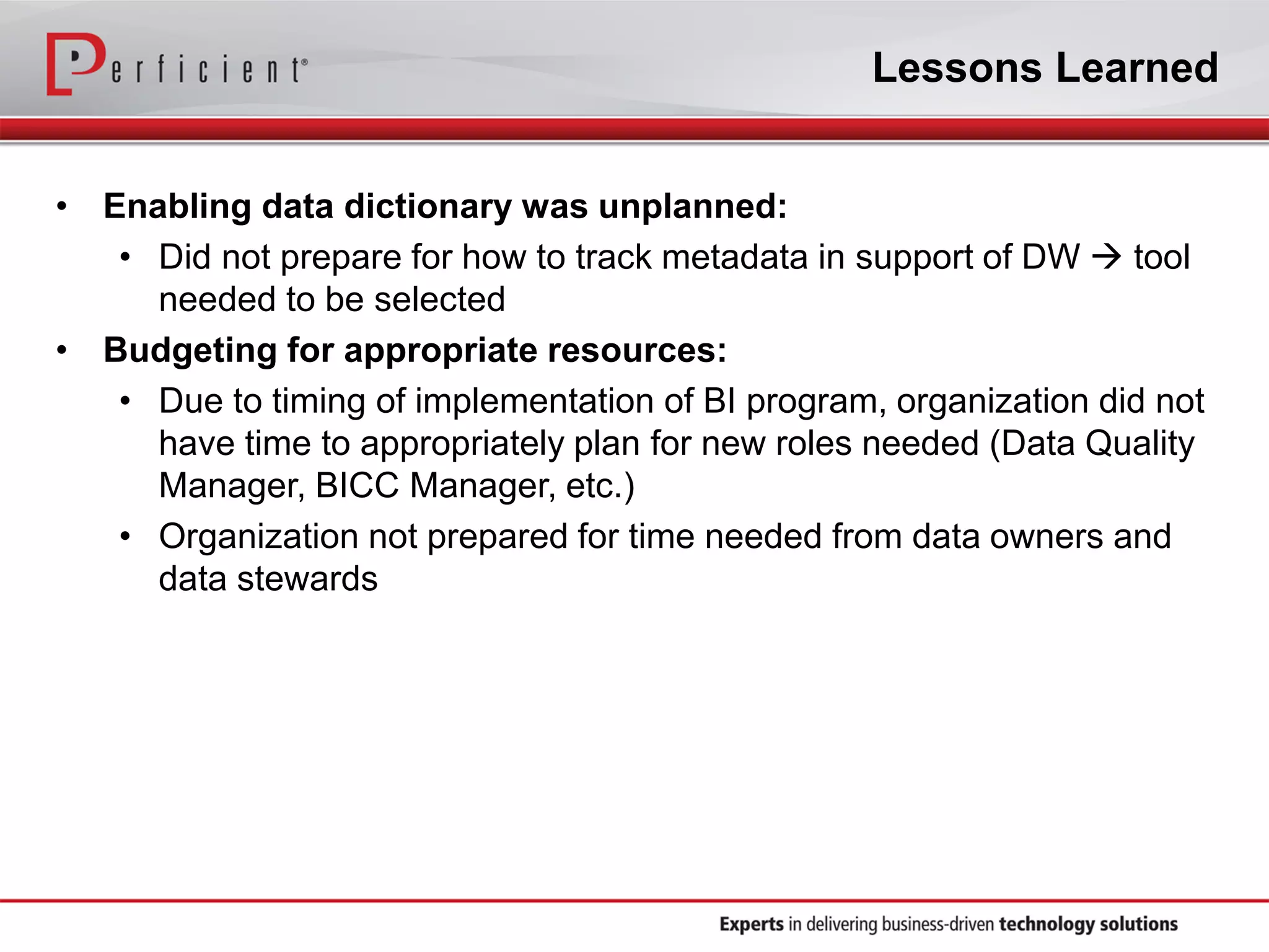 Lessons Learned
• Enabling data dictionary was unplanned:
• Did not prepare for how to track metadata in support of DW  tool
needed to be selected
• Budgeting for appropriate resources:
• Due to timing of implementation of BI program, organization did not
have time to appropriately plan for new roles needed (Data Quality
Manager, BICC Manager, etc.)
• Organization not prepared for time needed from data owners and
data stewards
 