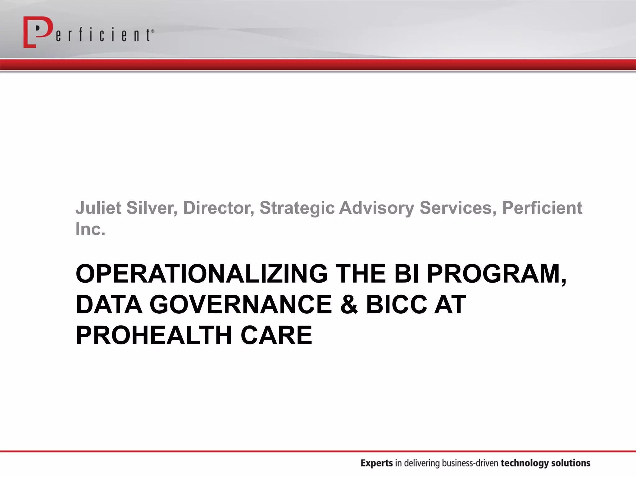 OPERATIONALIZING THE BI PROGRAM,
DATA GOVERNANCE & BICC AT
PROHEALTH CARE
Juliet Silver, Director, Strategic Advisory Services, Perficient
Inc.
 