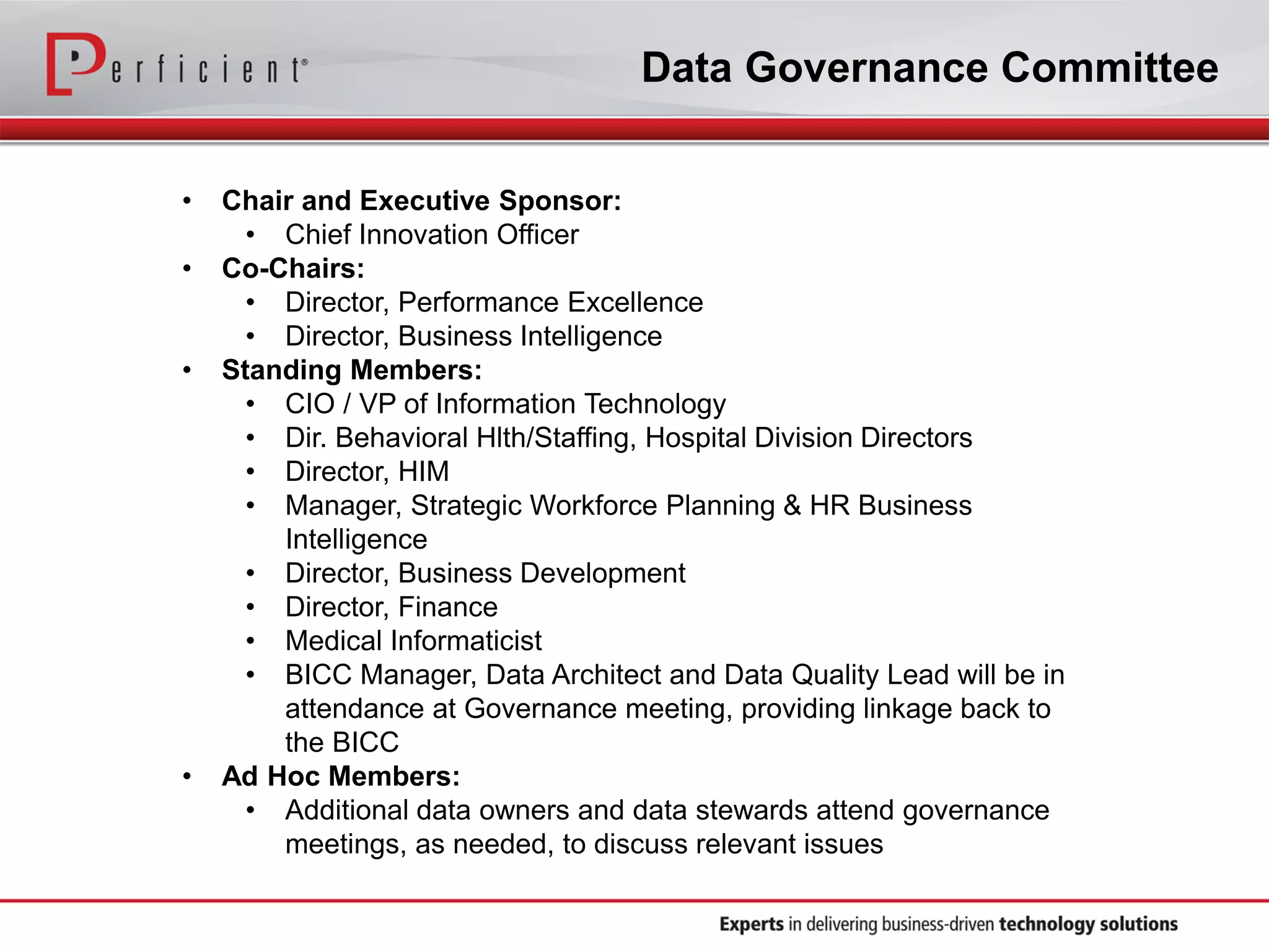 Data Governance Committee
• Chair and Executive Sponsor:
• Chief Innovation Officer
• Co-Chairs:
• Director, Performance Excellence
• Director, Business Intelligence
• Standing Members:
• CIO / VP of Information Technology
• Dir. Behavioral Hlth/Staffing, Hospital Division Directors
• Director, HIM
• Manager, Strategic Workforce Planning & HR Business
Intelligence
• Director, Business Development
• Director, Finance
• Medical Informaticist
• BICC Manager, Data Architect and Data Quality Lead will be in
attendance at Governance meeting, providing linkage back to
the BICC
• Ad Hoc Members:
• Additional data owners and data stewards attend governance
meetings, as needed, to discuss relevant issues
 