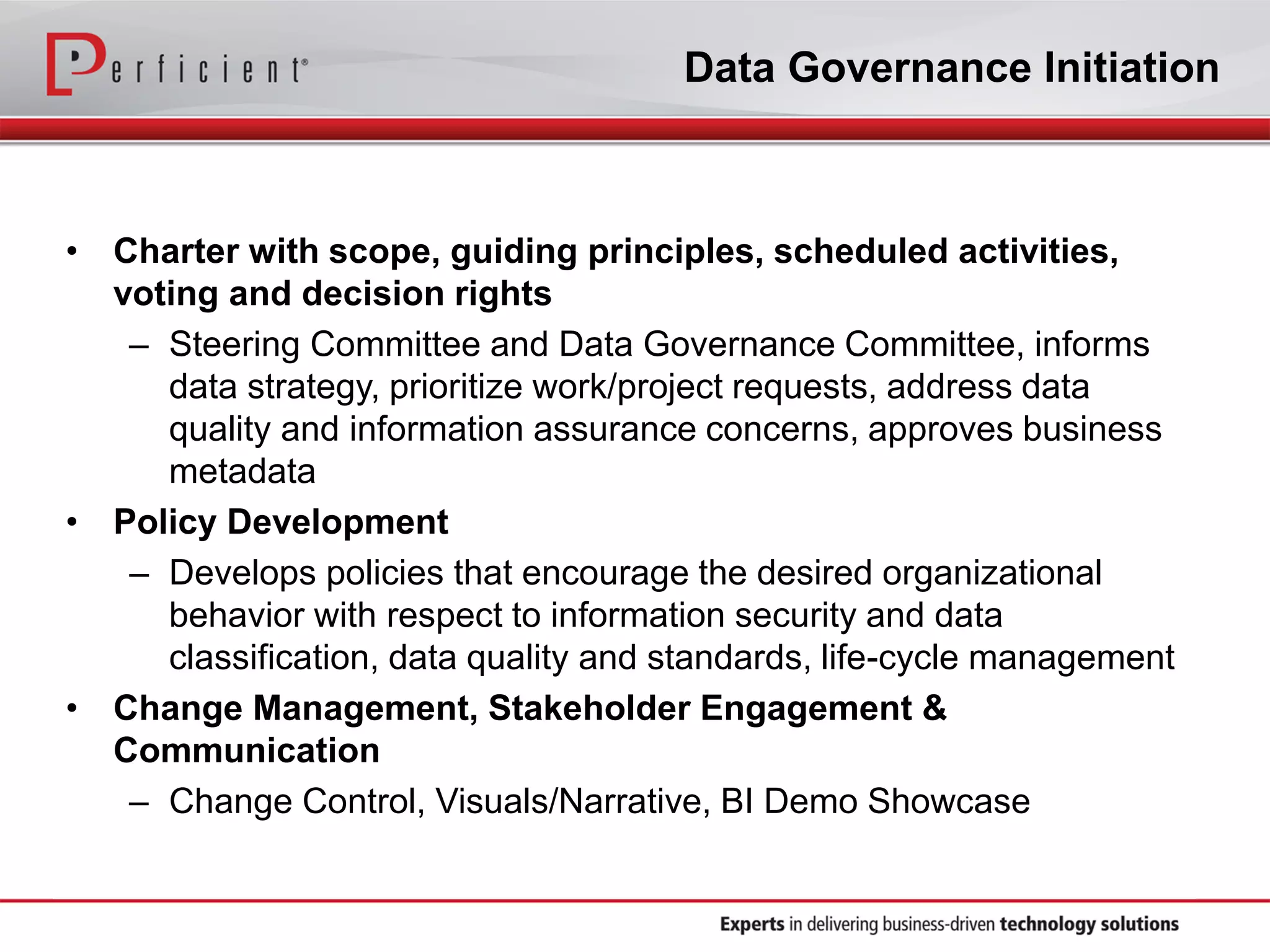Data Governance Initiation
• Charter with scope, guiding principles, scheduled activities,
voting and decision rights
– Steering Committee and Data Governance Committee, informs
data strategy, prioritize work/project requests, address data
quality and information assurance concerns, approves business
metadata
• Policy Development
– Develops policies that encourage the desired organizational
behavior with respect to information security and data
classification, data quality and standards, life-cycle management
• Change Management, Stakeholder Engagement &
Communication
– Change Control, Visuals/Narrative, BI Demo Showcase
 