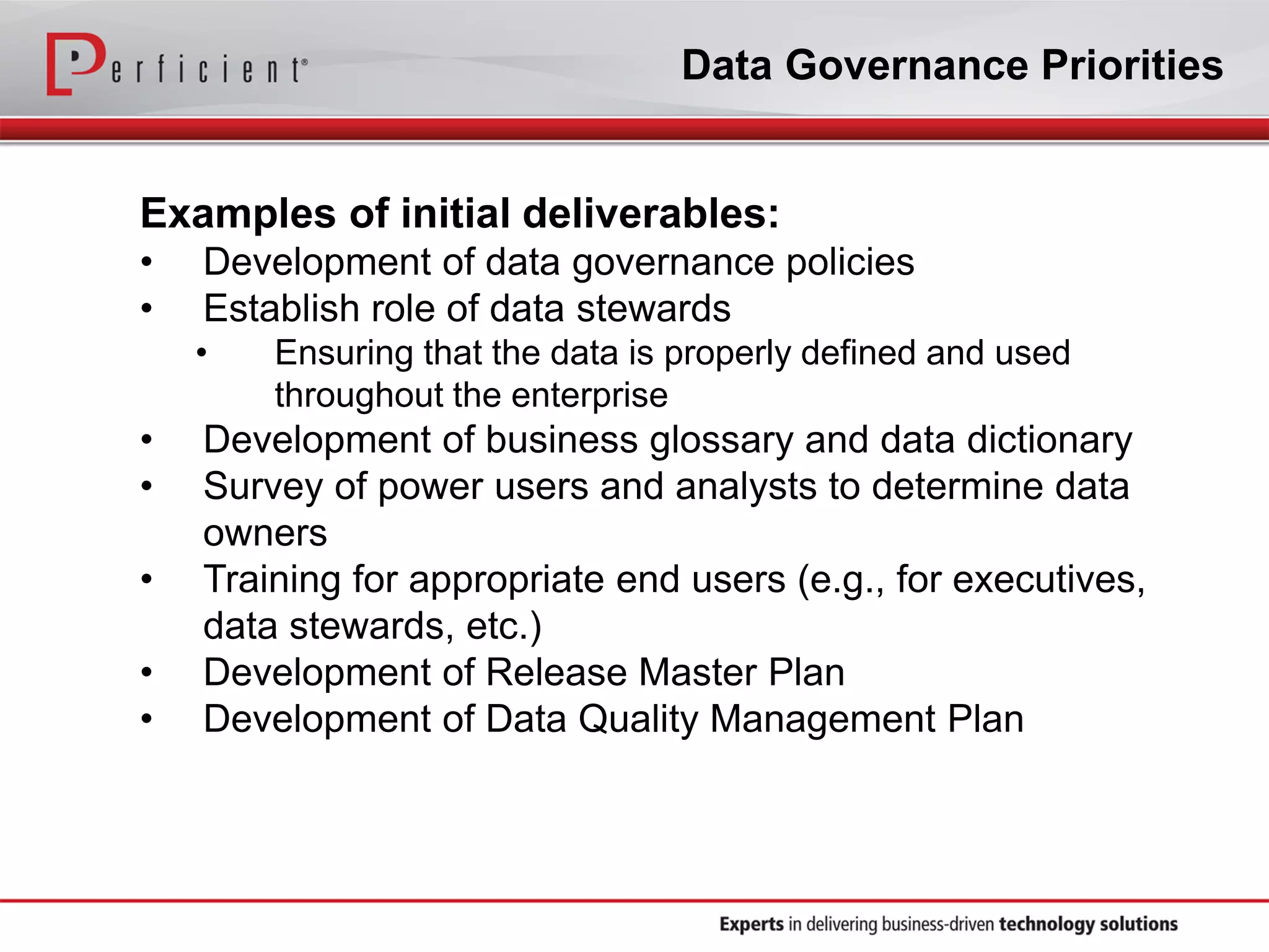 Data Governance Priorities
Examples of initial deliverables:
• Development of data governance policies
• Establish role of data stewards
• Ensuring that the data is properly defined and used
throughout the enterprise
• Development of business glossary and data dictionary
• Survey of power users and analysts to determine data
owners
• Training for appropriate end users (e.g., for executives,
data stewards, etc.)
• Development of Release Master Plan
• Development of Data Quality Management Plan
 