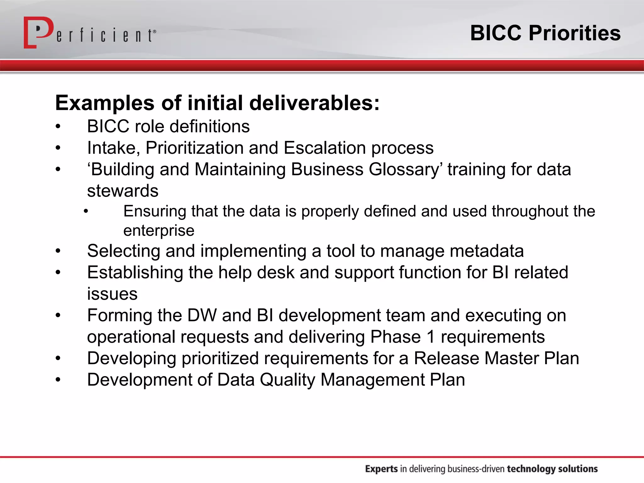 BICC Priorities
Examples of initial deliverables:
• BICC role definitions
• Intake, Prioritization and Escalation process
• ‘Building and Maintaining Business Glossary’ training for data
stewards
• Ensuring that the data is properly defined and used throughout the
enterprise
• Selecting and implementing a tool to manage metadata
• Establishing the help desk and support function for BI related
issues
• Forming the DW and BI development team and executing on
operational requests and delivering Phase 1 requirements
• Developing prioritized requirements for a Release Master Plan
• Development of Data Quality Management Plan
 