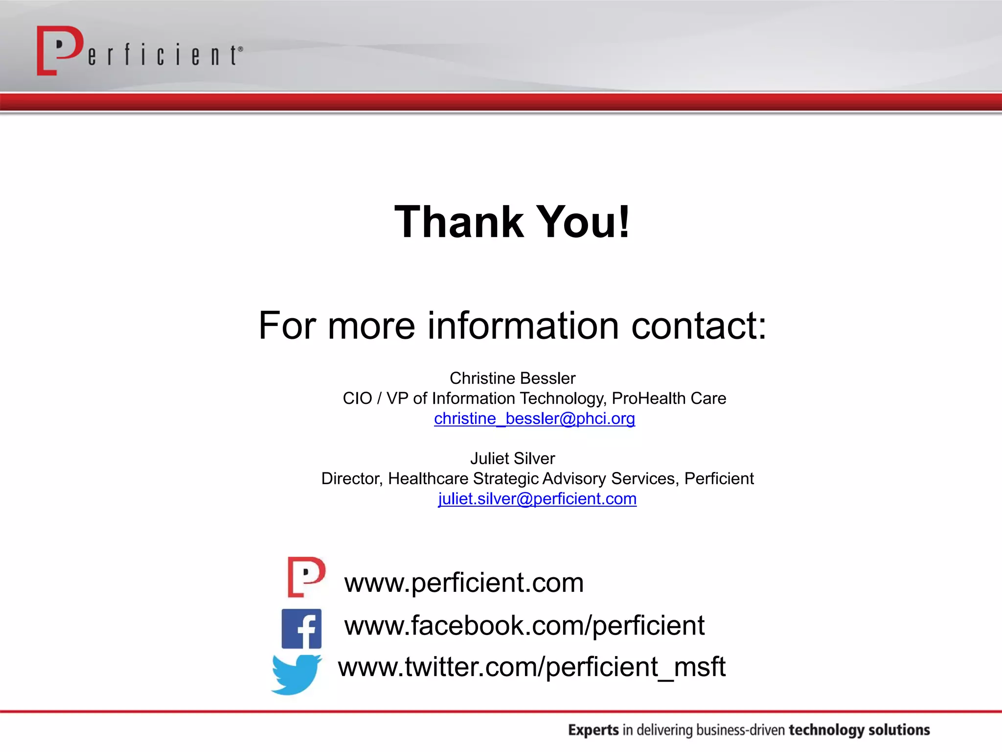 Thank You!
For more information contact:
Christine Bessler
CIO / VP of Information Technology, ProHealth Care
christine_bessler@phci.org
Juliet Silver
Director, Healthcare Strategic Advisory Services, Perficient
juliet.silver@perficient.com
www.facebook.com/perficient
www.perficient.com
www.twitter.com/perficient_msft
 