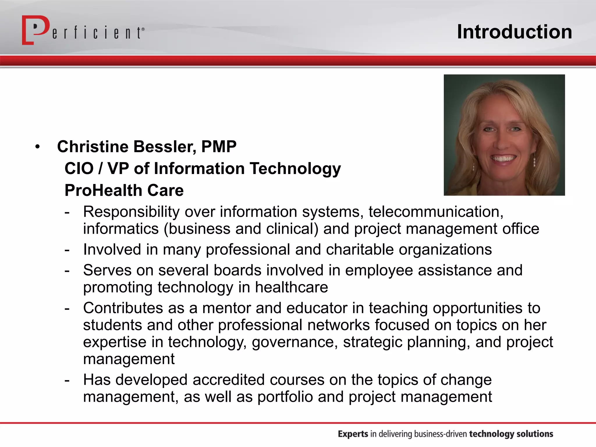 Introduction
• Christine Bessler, PMP
CIO / VP of Information Technology
ProHealth Care
- Responsibility over information systems, telecommunication,
informatics (business and clinical) and project management office
- Involved in many professional and charitable organizations
- Serves on several boards involved in employee assistance and
promoting technology in healthcare
- Contributes as a mentor and educator in teaching opportunities to
students and other professional networks focused on topics on her
expertise in technology, governance, strategic planning, and project
management
- Has developed accredited courses on the topics of change
management, as well as portfolio and project management
 