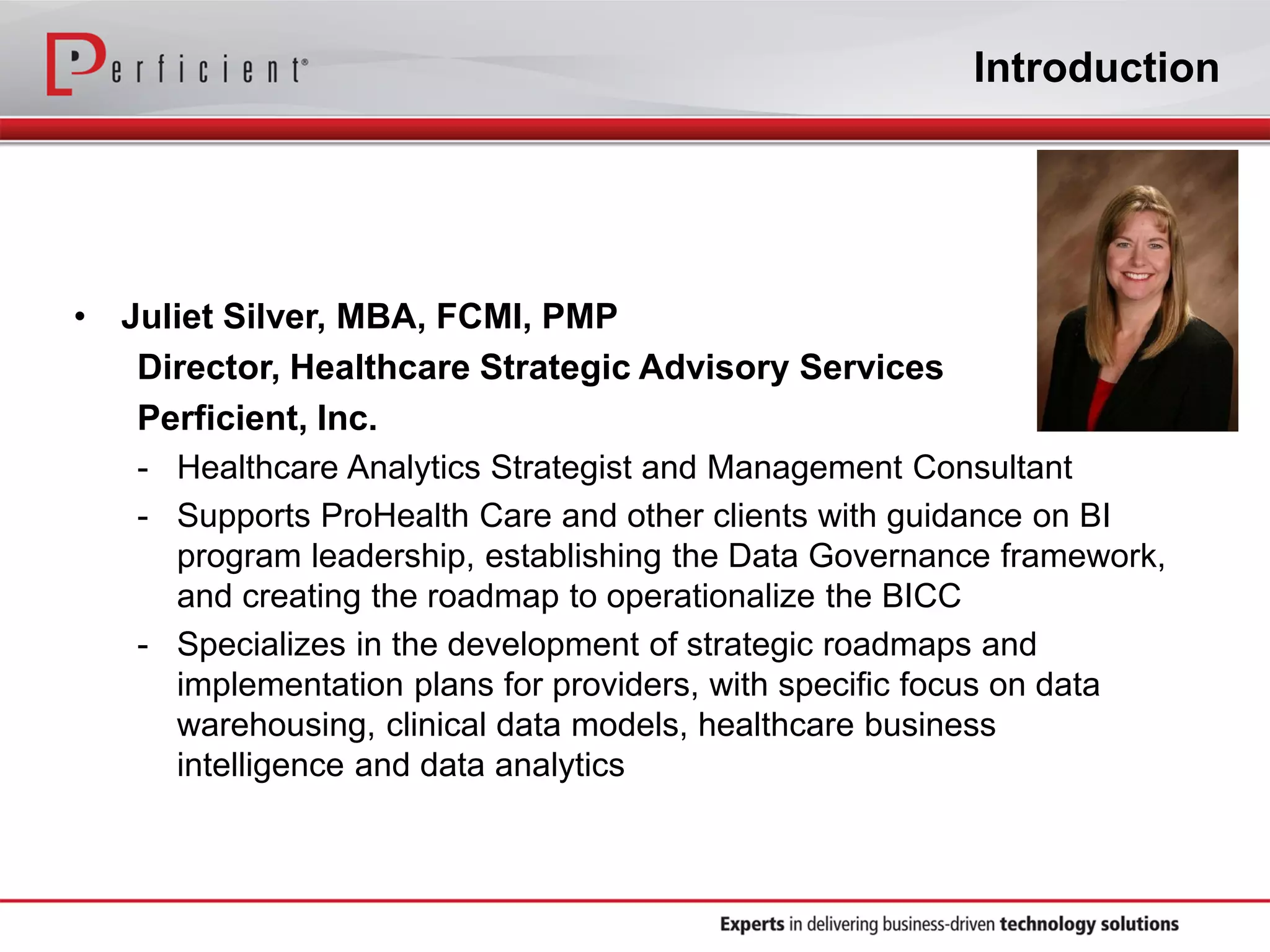 Introduction
• Juliet Silver, MBA, FCMI, PMP
Director, Healthcare Strategic Advisory Services
Perficient, Inc.
- Healthcare Analytics Strategist and Management Consultant
- Supports ProHealth Care and other clients with guidance on BI
program leadership, establishing the Data Governance framework,
and creating the roadmap to operationalize the BICC
- Specializes in the development of strategic roadmaps and
implementation plans for providers, with specific focus on data
warehousing, clinical data models, healthcare business
intelligence and data analytics
 