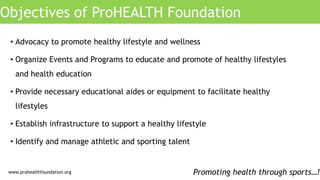 Objectives of ProHEALTH Foundation
Promoting health through sports…!
• Advocacy to promote healthy lifestyle and wellness
• Organize Events and Programs to educate and promote of healthy lifestyles
and health education
• Provide necessary educational aides or equipment to facilitate healthy
lifestyles
• Establish infrastructure to support a healthy lifestyle
• Identify and manage athletic and sporting talent
www.prohealthfoundation.org
 