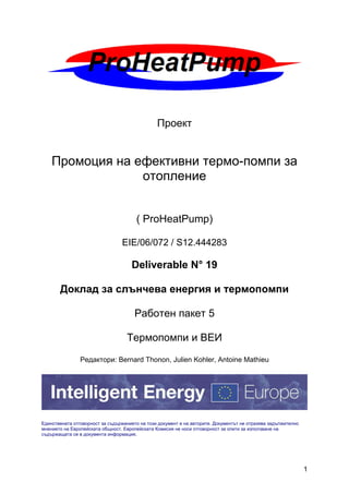 1
Проект
Промоция на ефективни термо-помпи за
отопление
( ProHeatPump)
EIE/06/072 / S12.444283
Deliverable N° 19
Доклад за слънчева енергия и термопомпи
Работен пакет 5
Термопомпи и ВЕИ
Редактори: Bernard Thonon, Julien Kohler, Antoine Mathieu
Единствената отговорност за съдържанието на този документ е на авторите. Документът не отразява задължително
мнението на Европейската общност. Европейската Комисия не носи отговорност за опити за използване на
съдържащата се в документа информация.
 
