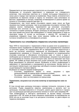 13
Предимството на тази концепция е простотата на слънчевите колектори:
Независимо от по-ниската ефективност в сравнение със стандартните
колектори, тези колектори наистина са с големи поглъщащи повърхности и
ниска цена и поради тази причина са приемливи. Нещо повече, интелигентното
управление на веригата нагоре и надолу по течението чрез използване на
вентили, задвижвани от мотори, позволява оптимизирането в реално време на
ползите от слънчевата енергия (виж фиг. 4).
Следователно, при топло време слънчевата верига може лесно да бъде
свързана към първия цилиндър, така че да акумулира слънчевата топлина. При
умерена околна температура, термопомпите ще използват слънчевите
колектори като източник на студ, по принцип през деня, за да съхраняват
топлината в първия цилиндър. Вторият цилиндър се свързва към изхода на HP
при лошо време или когато има необходимост от пиково захранване от вода за
санитарни нужди. В случай на инсталации с няколко HP, системата за
управление определя също така, колко машини трябва да се включват
съгласно потребностите и атмосферните условия.
Термопомпи със стандартни термични слънчеви колектори
През 1970-те технологията с термопомпи е била на ранен етап на развитие и е
показвала малко подобрение на ефективността чрез предварително нагряване
от слънчево греене. Но съвременните HP са преодолели тези недостатъци и
могат да постигнат значително намаление на използваната енергия чрез
предварително нагряване от Слънцето. За използването на конвенционални
слънчеви колектори и обичайната отоплителна смес от гликол и вода е
необходимо да се прилагат специални тръбопроводи, свързани към цилиндъра
за съхраняване на топлина, когато Слънцето грее, които се прекъсват при лошо
време. HP трябва да бъде свързана към същия цилиндър, като това може да
бъде реализирано по различни начини. Възможни са много конфигурации в
зависимост от приложението и изискванията за изпълнение. Затова целта на
настоящата презентация е да представи най-общите основни конфигурации на
съществуващите търговски оферти.
Възможни са следните видове конфигурации:
- Слънчева хидравлична верига и котел, свързани с един
цилиндър/бойлер за гореща вода в домашни условия;
- По-сложни решения, използващи слънчево нагряване, както за
отопление, така и за получаване на гореща вода.
Термопомпа, свързана към слънчев колектор за производство само на
DHW
В този случай един цилиндър получава и запазва топлината, получена от два
източника. Първа индиректна намотка, разположена в долната част на
цилиндъра, получава енергията от Слънцето, докато друга намотка в горната
част на цилиндъра доставя допълнителна топлина от котел чрез например HP.
Тази конфигурация е най-често прилаганата за връзка между слънчеви
колектори и HP. HP може да бъде специално проектирана за производство на
DHW или да се използва също и за централно отопление, но двете вериги са
термично изолирани.
 