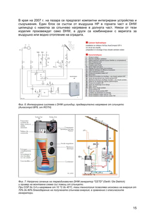 15
В края на 2007 г. на пазара се предлагат компактни интегрирани устройства и
съоръжения. Един блок се състои от въздушна HP в горната част и DHW
цилиндър с намотка за слънчево нагряване в долната част. Някои от тези
изделия произвеждат само DHW, а други са комбинирани с веригата за
въздушно или водно отопление на сградата.
Фиг. 6: Интегрирана система с DHW цилиндър, предварително нагряване от слънцето
(Auracompct BP8, от ROTH)
Фиг. 7: Напречно сечение на термодинамичен DHW генератор "CETD" (Oertli / De Dietrich)
и пример на монтажна схема със помощ от слънцето.
При COP до 3,4 и нагряване от 10 °C до 45°C, тази технология позволява икономии на енергия от
70% до 80% благодарение на получената слънчева енергия, в сравнение с класическите
генератори.
 