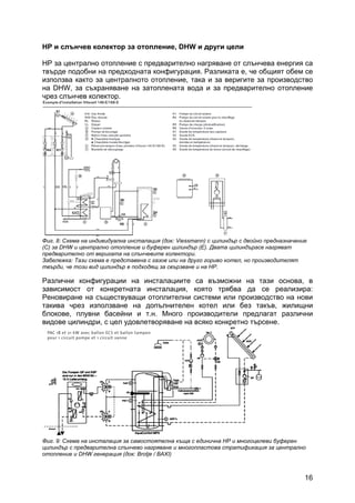 16
HP и слънчев колектор за отопление, DHW и други цели
HP за централно отопление с предварително нагряване от слънчева енергия са
твърде подобни на предходната конфигурация. Разликата е, че общият обем се
използва както за централното отопление, така и за веригите за производство
на DHW, за съхраняване на затоплената вода и за предварително отопление
чрез слънчев колектор.
Фиг. 8: Схема на индивидуална инсталация (док: Viessmann) с цилиндър с двойно предназначение
(C) за DHW и централно отопление и буферен цилиндър (E). Двата цилиндърасе нагряват
предварително от веригата на слънчевите колектори.
Забележка: Тази схема е представена с газов или на друго гориво котел, но производителят
твърди, че този вид цилиндър е подходящ за свързване и на HP.
Различни конфигурации на инсталациите са възможни на тази основа, в
зависимост от конкретната инсталация, която трябва да се реализира:
Реновиране на съществуващи отоплителни системи или производство на нови
такива чрез използване на допълнителен котел или без такъв, жилищни
блокове, плувни басейни и т.н. Много производители предлагат различни
видове цилиндри, с цел удовлетворяване на всяко конкретно търсене.
Фиг. 9: Схема на инсталация за самостоятелна къща с единична HP и многоцелеви буферен
цилиндър с предварителна слънчево нагряване и многопластова стратификация за централно
отопление и DHW генерация (док: Brоtje / BAXI)
 