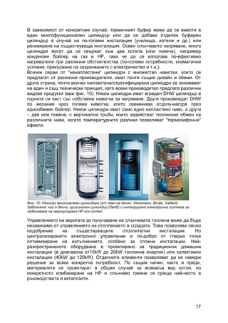 17
В зависимост от конкретния случай, термичният буфер може да се вмести в
един многофункционален цилиндър или да се добави отделен буферен
цилиндър в случай на по-големи инсталации (училища, хотели и др.) или
реновиране на съществуваща инсталация. Освен слънчевото нагряване, много
цилиндри могат да се свържат към два котела (или повече), например
кондензен бойлер на газ и HP, така че да се използва по-ефективно
нагревателя при различни обстоятелства (по-големи потребности, климатични
условия, прекъсване на захранването с електричество и т.н.).
Всички серии от "ненапластени" цилиндри с множество намотки, които се
предлагат от различни производители, имат почти същия дизайн и обеми. От
друга страна, почти всички напластени/стратифицирани цилиндри се основават
на един и същ технически принцип, като всеки производител предлага различни
видове продукти (виж фиг. 10). Някои цилиндри имат вграден DHW цилиндър в
горната си част със собствена намотка за нагряване. Други произвеждат DHW
по желание чрез голяма намотка, която преминава отдолу-нагоре през
еднообемен бойлер. Някои цилиндри имат само едно напластено ниво, а други
– две или повече, с вертикални тръби, които задействат топлинния обмен на
различните нива, когато температурните разлики позволяват "термосифонни"
ефекти.
Фиг. 10: Няколко многоцелеви цилиндъра (от ляво на дясно: Viessmann, Brоtje, Vaillant)
Забележка: най в дясно, оригинален цилиндър (Oertli) с интегрирана електронна система за
задвижване на нерегулирана HP или котел.
Управлението на веригата за получаване на слънчевата топлина може да бъде
независимо от управлението на отоплението в сградата. Това позволява лесно
подобрение на съществуващите отоплителни инсталации. Но
централизираното електронно управление е по-добро от гледна точка
оптимизиране на изпълнението, особено за сложни инсталации. Най-
разпространеното оборудване е проектирано за традиционни домашни
инсталации (в диапазона от10kW до 20kW топлинна енергия) или колективни
инсталации (40kW до 120kW). Отделните елементи позволяват да се намери
решение за всяка конкретна потребност. По същия начин, както и преди,
материалите се проектират в общия случай за всякакъв вид котли, но
конкретното комбиниране на HP и слънчево греене се среща най-често в
ръководствата и каталозите.
 
