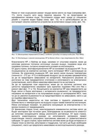 19
Някои от тези съоръжения заемат твърде малко място на пода (например фиг.
11), почти същото като една перална машина. Те са проектирани за
еднофамилни пасивни къщи. По-големите сгради имат нужда от специален
дизайн с отделен воден буфер (напр. фиг. 12), но е целесъобразно да се
инсталират няколко компактни устройства за колективни сгради (напр. фиг. 14).
Фиг. 13: Многоцелева термопомпа (в ляво) с отделен цилиндър за гореща вода (док: Paul WRG)
Фиг. 14: Инсталация с няколко многоцелеви HP (в дясно) в блок с три апартамента (док: Nilan)
Класическата HP, с бойлер за вода, нагряван от слънчева енергия, може да
използва различни топлинни източници: външен въздух, подземна вода или
подземна топлина, съгласно конкретните условия на инсталацията.
От друга страна, многофункционалните HP се основават на въздушна HP. Те са
по-рационални за компактни системи, които интегрират MCV с регенерация на
топлина. За класическа въздушна НP, при много ниски външни температури
(типично от - 3°C до - 4°C) е необходимо въздухът да се нагрява предварително,
за да се предотврати замръзване на изпарителя. Най-ранното решение за
достигане на това предварително отопление е използването на електрическо
съпротивление, което обаче намалява ефективността на системата.
За да се преодолее този недостатък, може да се постигне частично или
цялостно предварително нагряване чрез единичен подземен HEx или Hex с
разсол (фиг.фиг. 11 и 13). Концепцията на компактна HP има предимството да
бъде лесно и бързо монтирана с интересната възможност за предварително
нагряване на изпарителя и на получавания въздух от интегрирания MCV, така
че да се увеличи възможността за предотвратяване на замръзване, както и да
се подобри ефективността.
Друг технически недостатък на тези системи е трудното управление на
количеството и температурата на въздуха в една такава компактна инсталация.
Някои инсталации показват, че реалната консумация на електричество е по-
висока понякога от предвижданата.
От финансова гледна точка, неинтегрираните еквивалентни системи могат да
бъдат монтирани при по-ниски цени, благодарение на възможността клиентът
да използва конкуренцията между различните доставчици. От една страна,
високите инвестиционни разходи на използваните материали правят
понастоящем тяхното разширено приложение зависимо от правителствените
субсидии. От друга страна, една компактна система може да бъде интересна от
гледна точка на монтаж, регулиране и поддръжка, тъй като ще бъде необходим
специалист, което ще предполага намаляване на експлоатационните разходи.
 